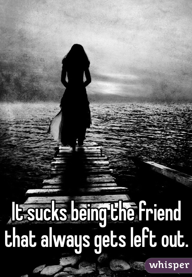 It sucks being the friend that always gets left out.