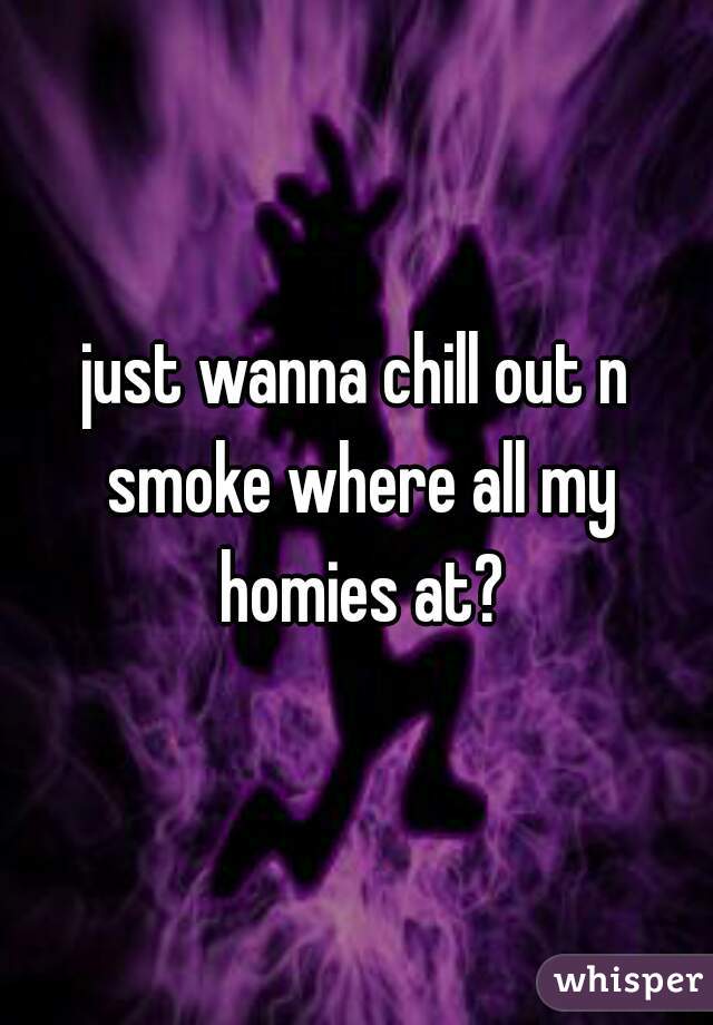 just wanna chill out n smoke where all my homies at?