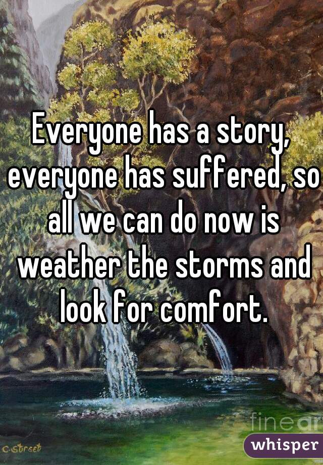Everyone has a story, everyone has suffered, so all we can do now is weather the storms and look for comfort.