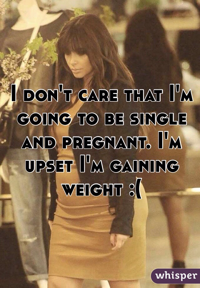 I don't care that I'm going to be single and pregnant. I'm upset I'm gaining weight :(