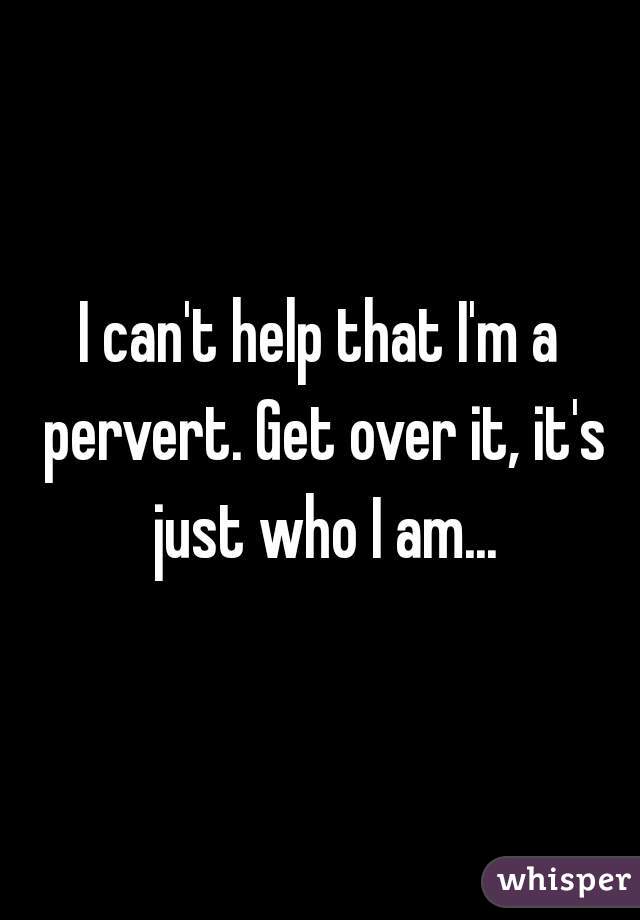 I can't help that I'm a pervert. Get over it, it's just who I am...