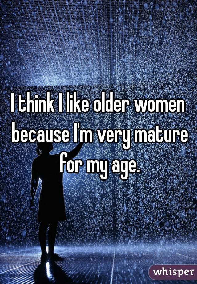 I think I like older women because I'm very mature for my age.