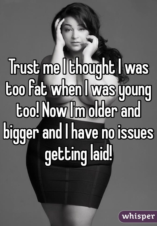 Trust me I thought I was too fat when I was young too! Now I'm older and bigger and I have no issues getting laid!