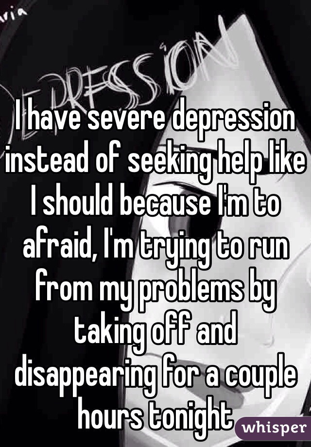 I have severe depression instead of seeking help like I should because I'm to afraid, I'm trying to run from my problems by taking off and disappearing for a couple hours tonight