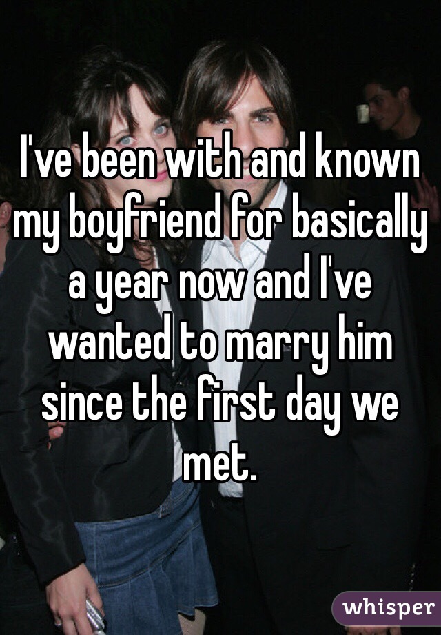 I've been with and known my boyfriend for basically a year now and I've wanted to marry him since the first day we met.