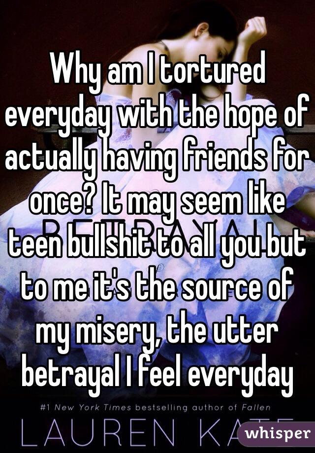 Why am I tortured everyday with the hope of actually having friends for once? It may seem like teen bullshit to all you but to me it's the source of my misery, the utter betrayal I feel everyday