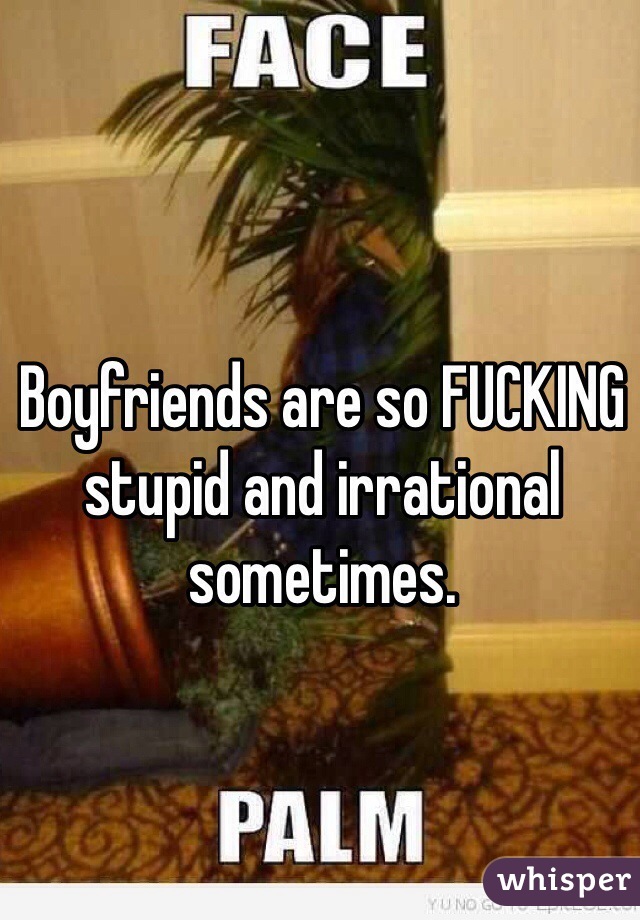 Boyfriends are so FUCKING stupid and irrational sometimes. 