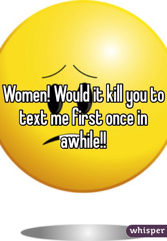 Women! Would it kill you to text me first once in awhile!! 