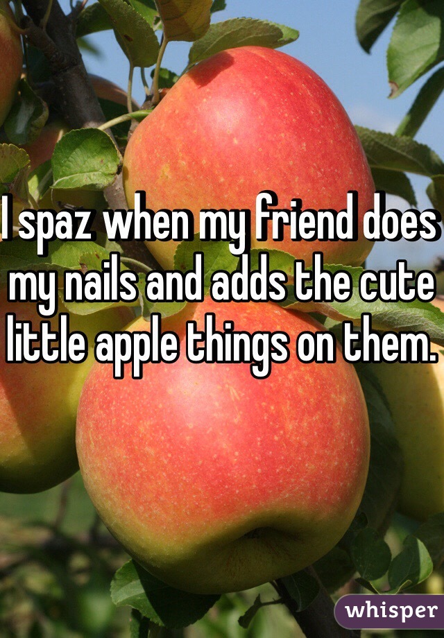 I spaz when my friend does my nails and adds the cute little apple things on them. 