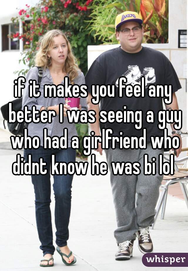 if it makes you feel any better I was seeing a guy who had a girlfriend who didnt know he was bi lol 