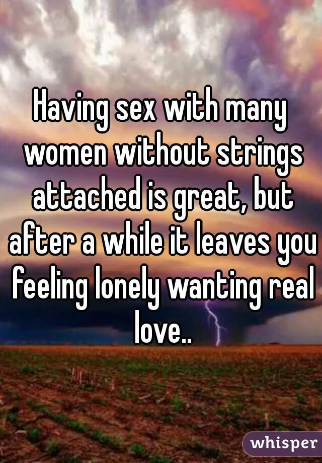 Having sex with many women without strings attached is great, but after a while it leaves you feeling lonely wanting real love..