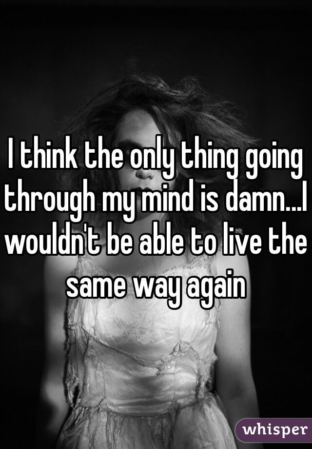 I think the only thing going through my mind is damn...I wouldn't be able to live the same way again 