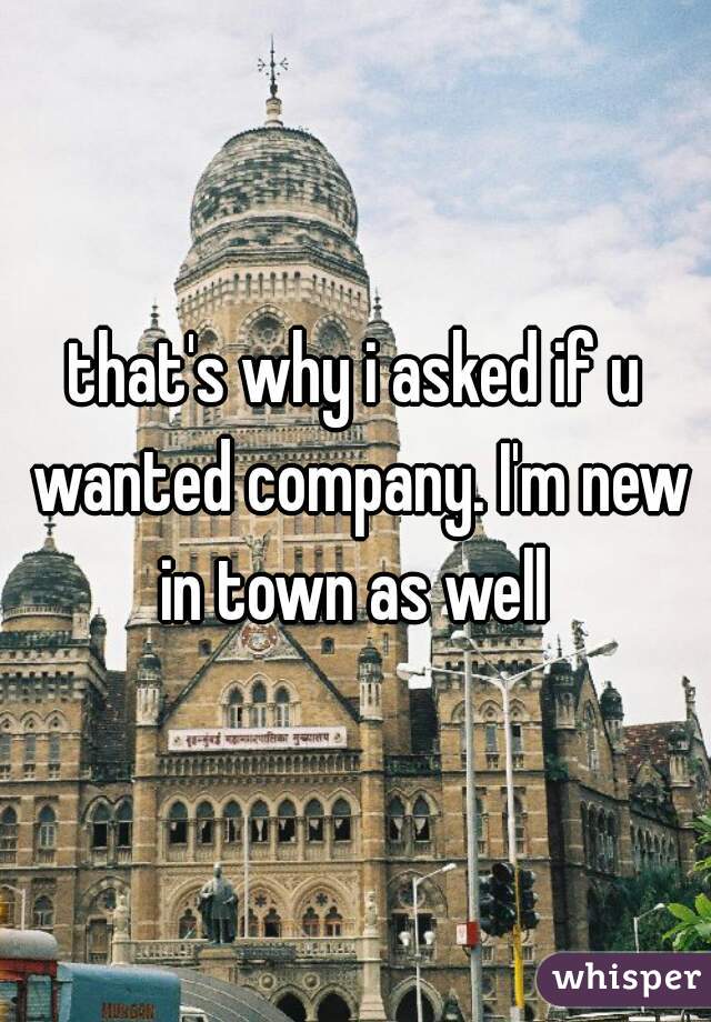 that's why i asked if u wanted company. I'm new in town as well 