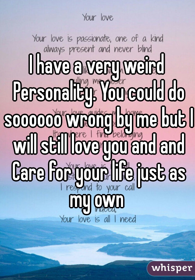 I have a very weird Personality. You could do soooooo wrong by me but I will still love you and and Care for your life just as my own 