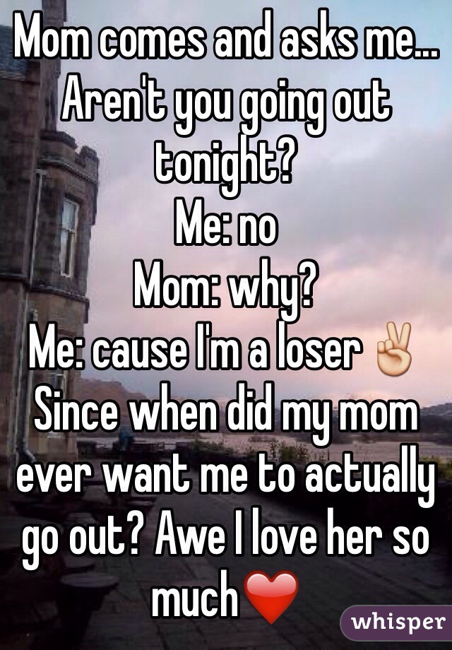 Mom comes and asks me... Aren't you going out tonight? 
Me: no 
Mom: why? 
Me: cause I'm a loser✌️
Since when did my mom ever want me to actually go out? Awe I love her so much❤️ 