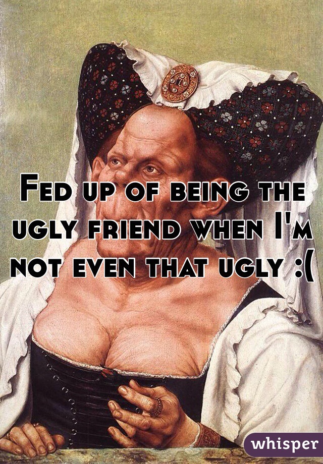 Fed up of being the ugly friend when I'm not even that ugly :(