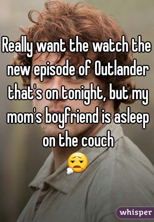 Really want the watch the new episode of Outlander that's on tonight, but my mom's boyfriend is asleep on the couch
 😧  