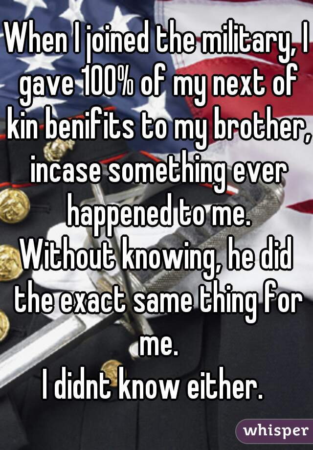 When I joined the military, I gave 100% of my next of kin benifits to my brother, incase something ever happened to me.
Without knowing, he did the exact same thing for me.
I didnt know either. 