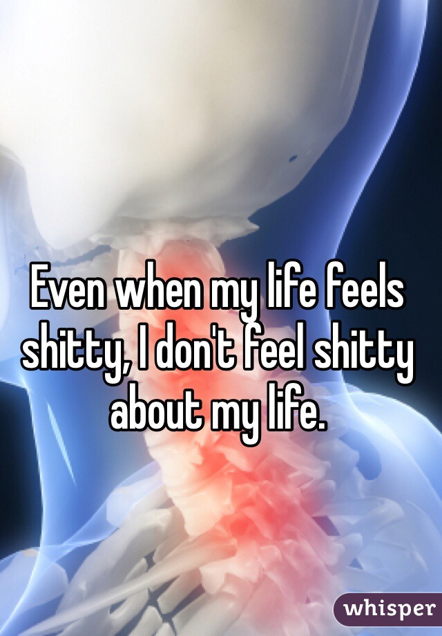 Even when my life feels shitty, I don't feel shitty about my life. 