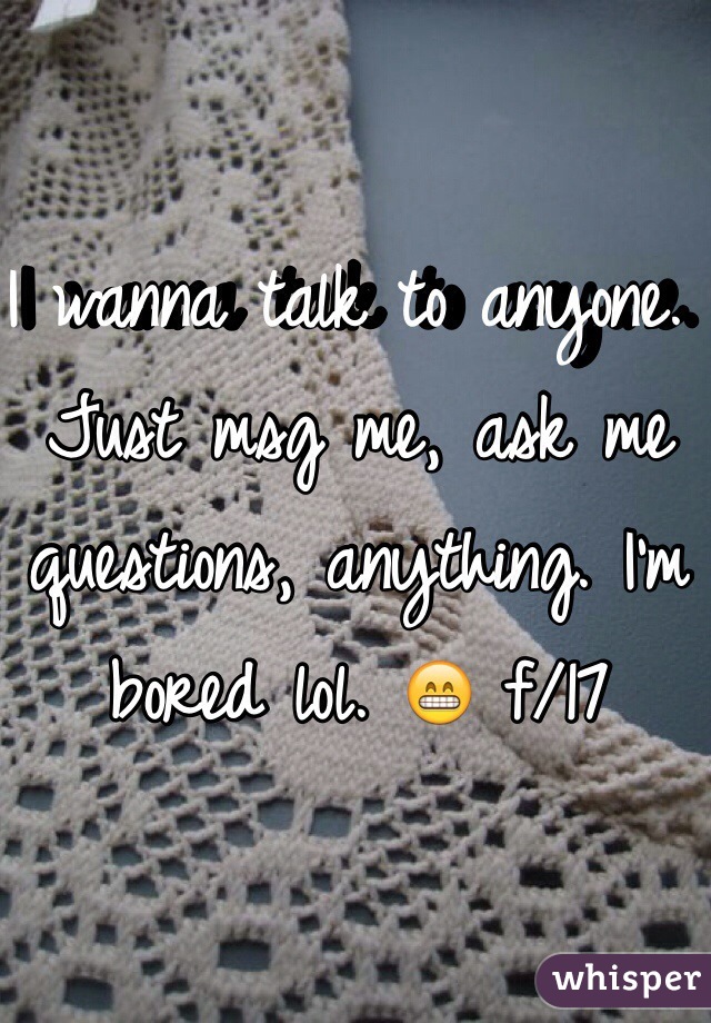 I wanna talk to anyone. Just msg me, ask me questions, anything. I'm bored lol. 😁 f/17