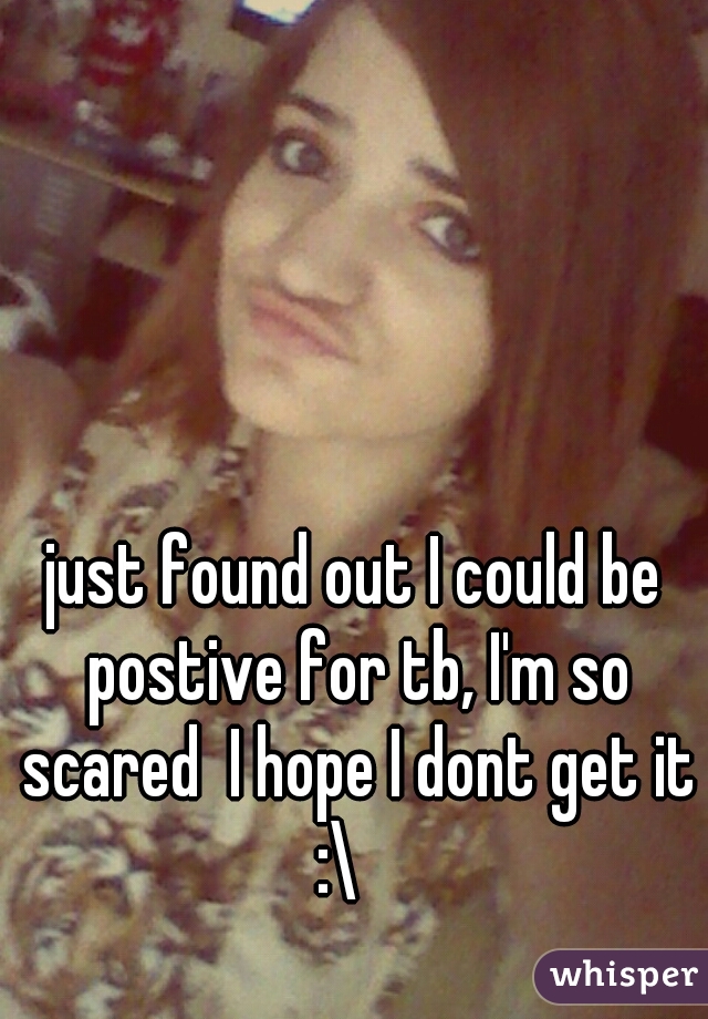 just found out I could be postive for tb, I'm so scared  I hope I dont get it :\   