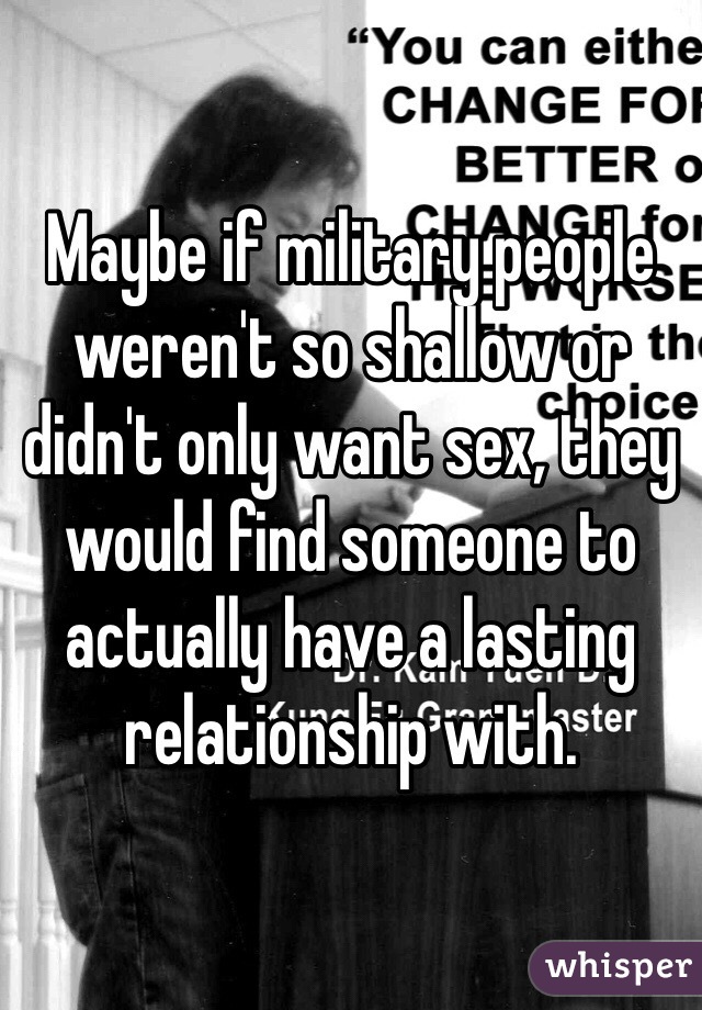 Maybe if military people weren't so shallow or didn't only want sex, they would find someone to actually have a lasting relationship with. 