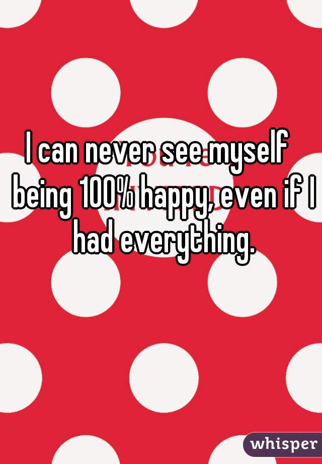 I can never see myself  being 100% happy, even if I had everything.