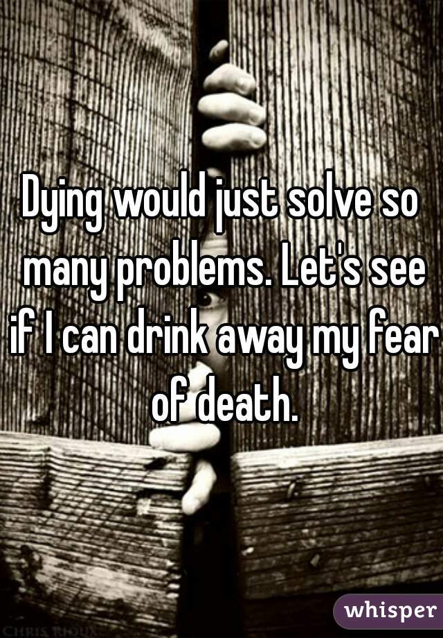 Dying would just solve so many problems. Let's see if I can drink away my fear of death.