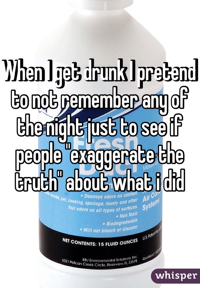 When I get drunk I pretend to not remember any of the night just to see if people "exaggerate the truth" about what i did    