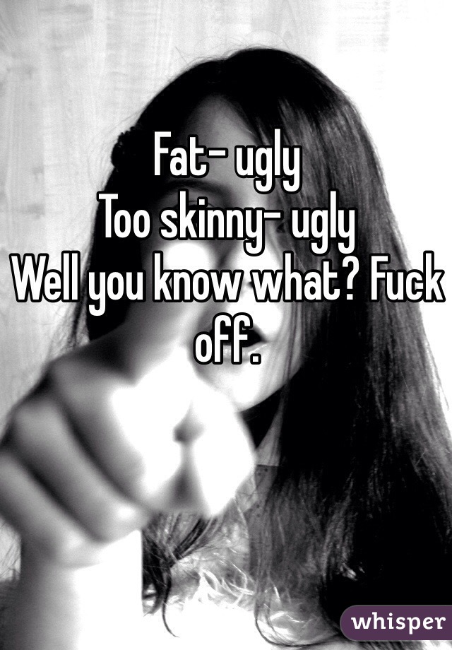 Fat- ugly
Too skinny- ugly
Well you know what? Fuck off.