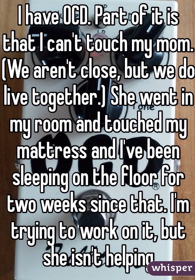 I have OCD. Part of it is that I can't touch my mom.(We aren't close, but we do live together.) She went in my room and touched my mattress and I've been sleeping on the floor for two weeks since that. I'm trying to work on it, but she isn't helping