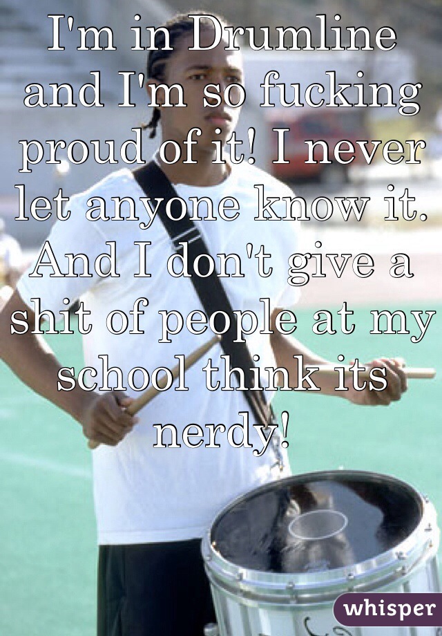 I'm in Drumline and I'm so fucking proud of it! I never let anyone know it.
And I don't give a shit of people at my school think its nerdy! 



