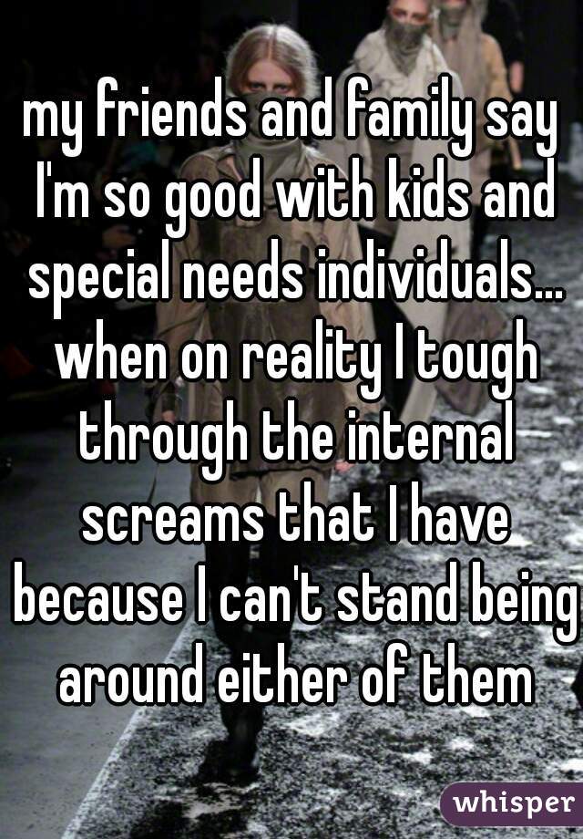 my friends and family say I'm so good with kids and special needs individuals... when on reality I tough through the internal screams that I have because I can't stand being around either of them