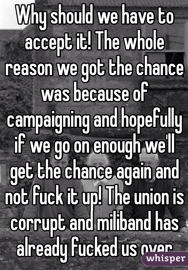 Why should we have to accept it! The whole reason we got the chance was because of campaigning and hopefully if we go on enough we'll get the chance again and not fuck it up! The union is corrupt and miliband has already fucked us over