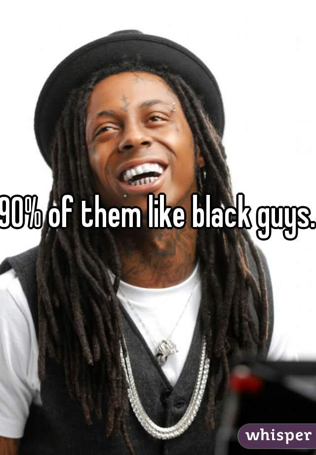 90% of them like black guys..