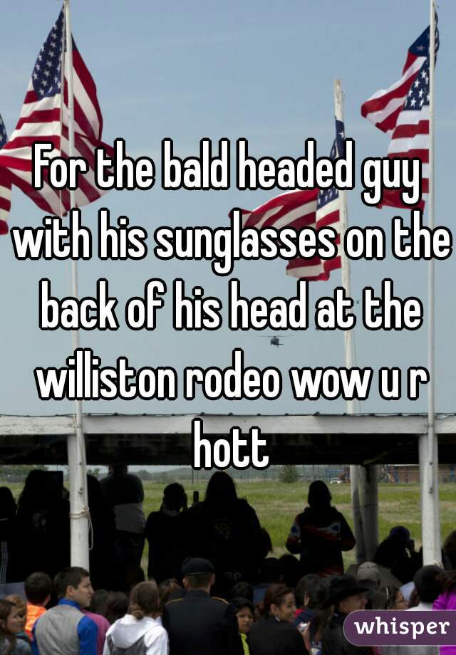 For the bald headed guy with his sunglasses on the back of his head at the williston rodeo wow u r hott