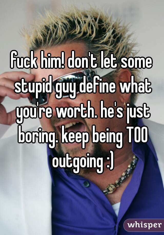 fuck him! don't let some stupid guy define what you're worth. he's just boring. keep being TOO outgoing :)