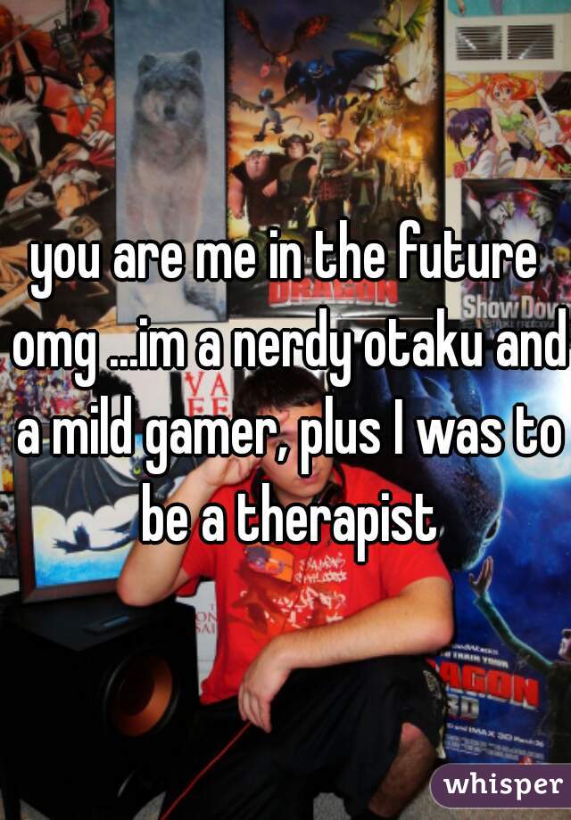 you are me in the future omg ...im a nerdy otaku and a mild gamer, plus I was to be a therapist