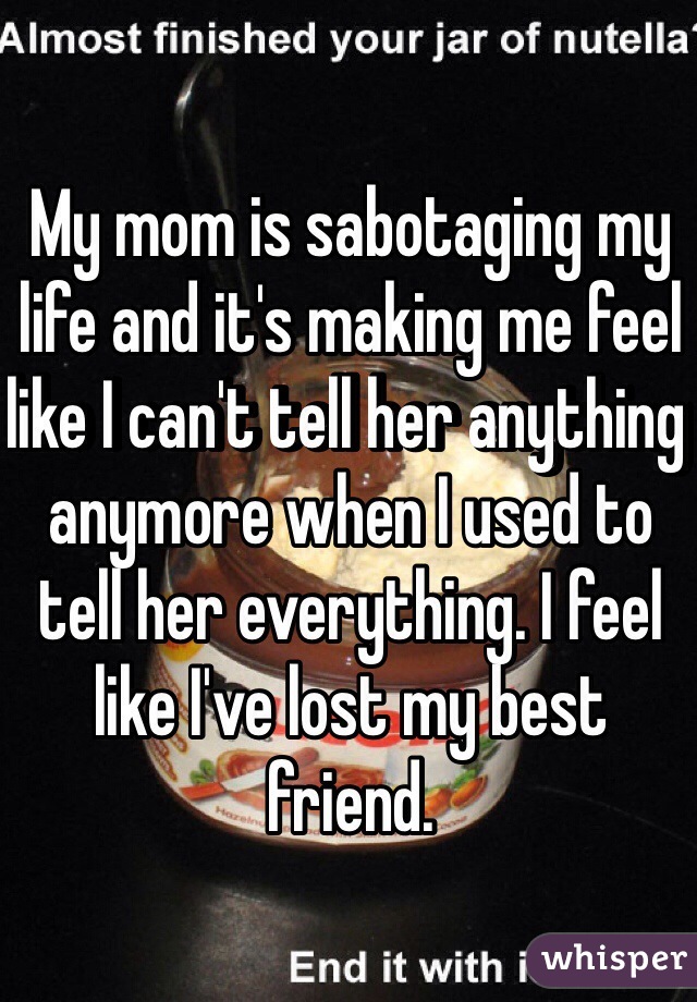 My mom is sabotaging my life and it's making me feel like I can't tell her anything anymore when I used to tell her everything. I feel like I've lost my best friend. 