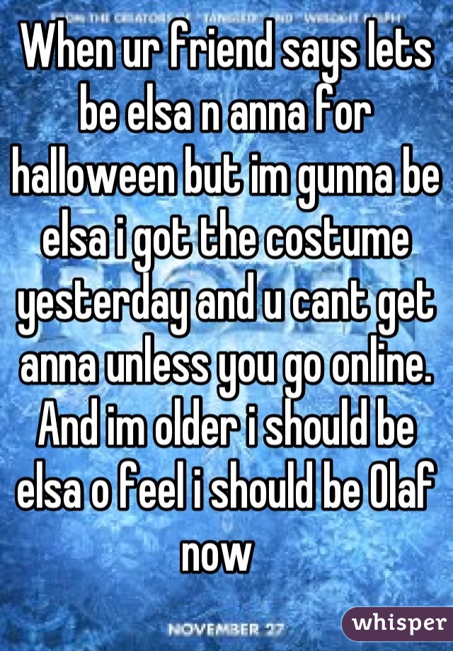 When ur friend says lets be elsa n anna for halloween but im gunna be elsa i got the costume yesterday and u cant get anna unless you go online. And im older i should be elsa o feel i should be Olaf now  