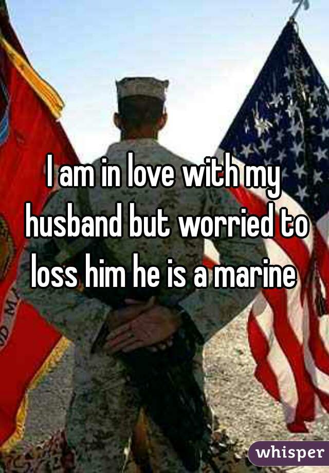 I am in love with my husband but worried to loss him he is a marine 