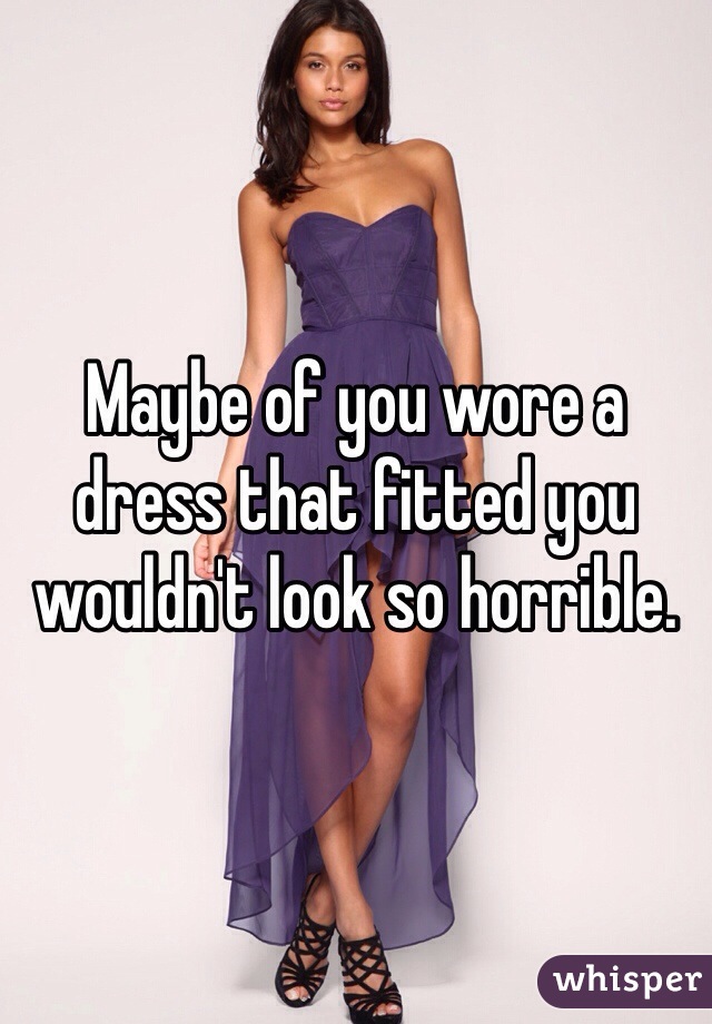 Maybe of you wore a dress that fitted you wouldn't look so horrible. 