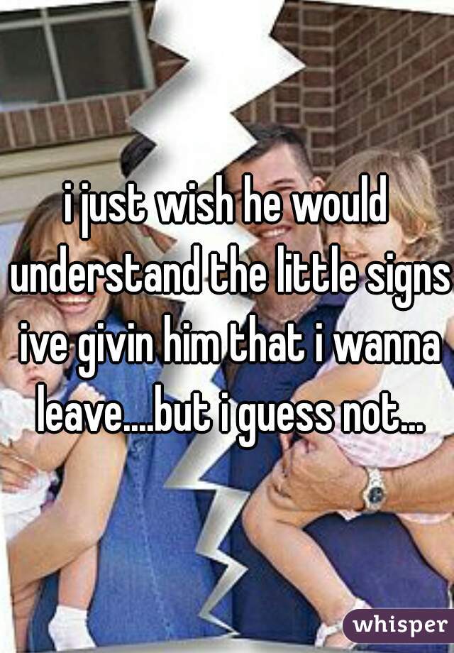 i just wish he would understand the little signs ive givin him that i wanna leave....but i guess not...