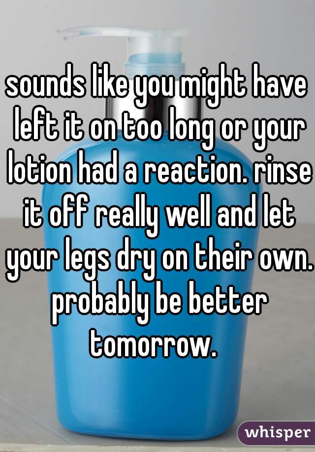 sounds like you might have left it on too long or your lotion had a reaction. rinse it off really well and let your legs dry on their own. probably be better tomorrow.  