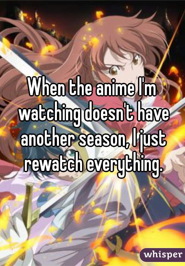 When the anime I'm watching doesn't have another season, I just rewatch everything.