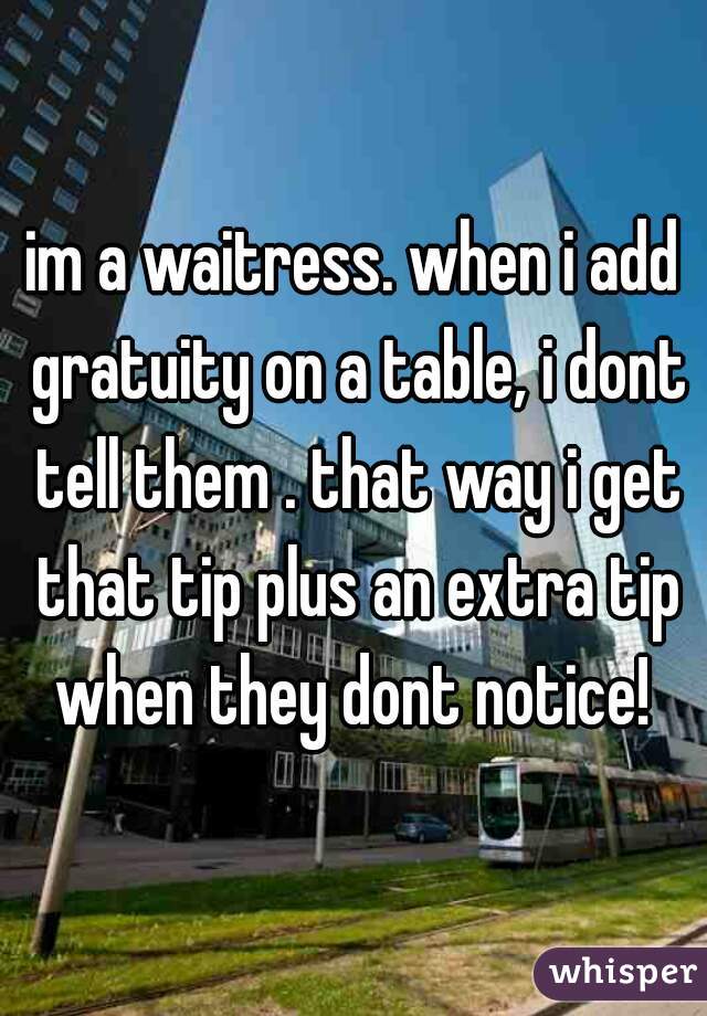 im a waitress. when i add gratuity on a table, i dont tell them . that way i get that tip plus an extra tip when they dont notice! 