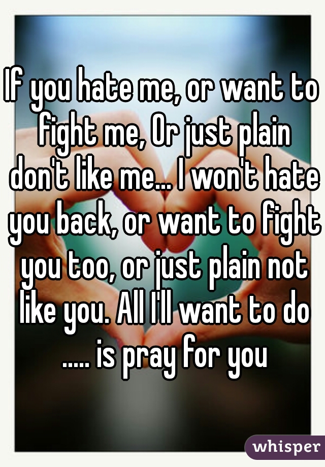 If you hate me, or want to fight me, Or just plain don't like me... I won't hate you back, or want to fight you too, or just plain not like you. All I'll want to do ..... is pray for you