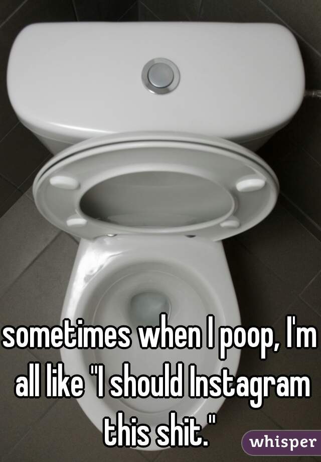 sometimes when I poop, I'm all like "I should Instagram this shit." 