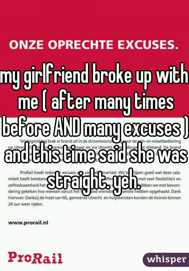 my girlfriend broke up with me ( after many times before AND many excuses ) and this time said she was straight. yeh. 