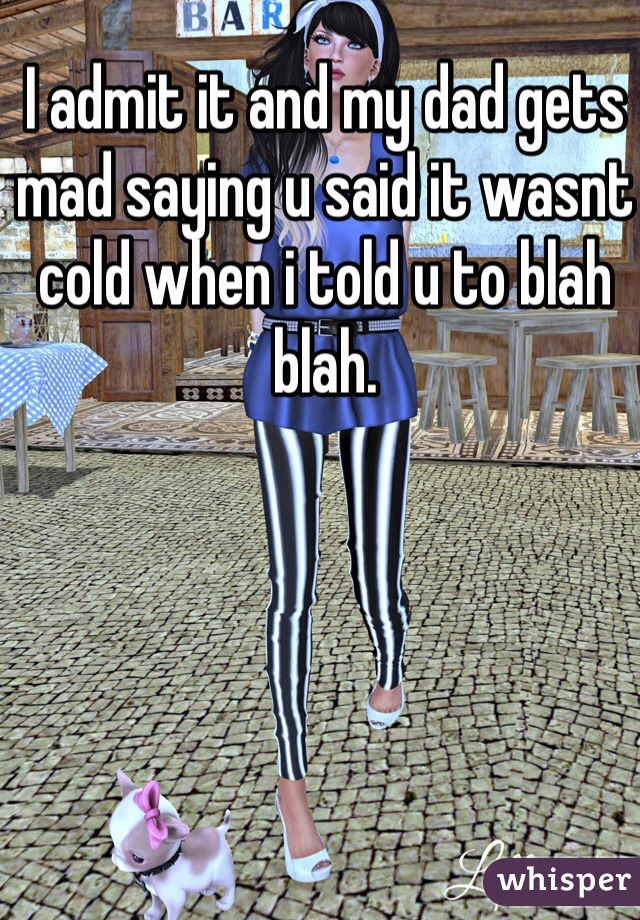 I admit it and my dad gets mad saying u said it wasnt cold when i told u to blah blah.